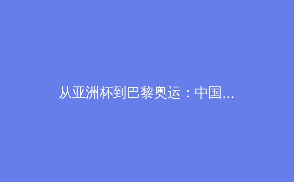 从亚洲杯到巴黎奥运：中国体育的转型阵痛与机遇挑战 - 2